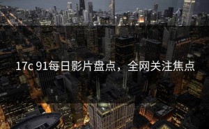 17c 91每日影片盘点，全网关注焦点