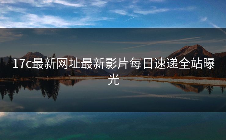 17c最新网址最新影片每日速递全站曝光