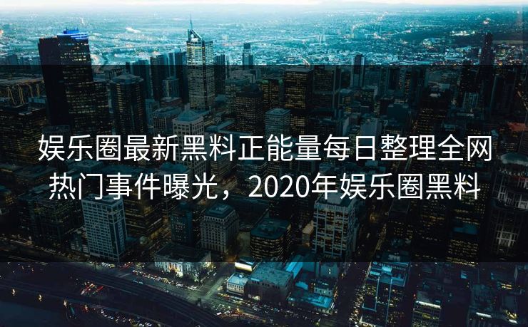 娱乐圈最新黑料正能量每日整理全网热门事件曝光，2020年娱乐圈黑料