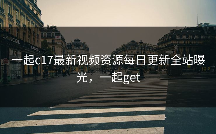 一起c17最新视频资源每日更新全站曝光,一起get 一起c17最新视频资源每日更新全站曝光,一起get