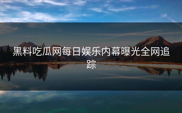 黑料吃瓜网每日娱乐内幕曝光全网追踪