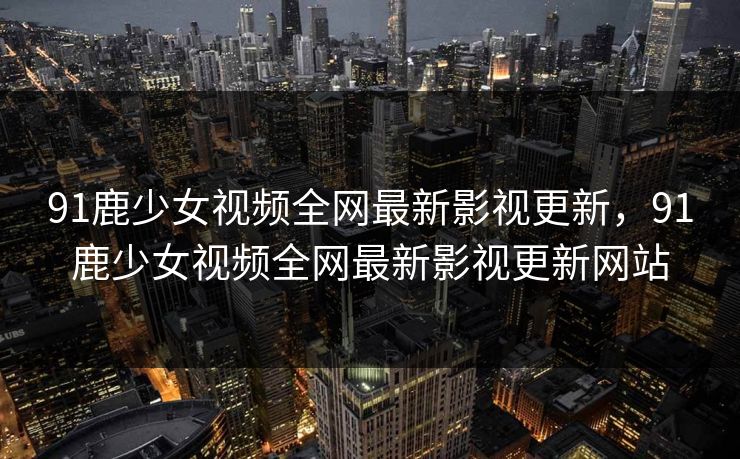 91鹿少女视频全网最新影视更新，91鹿少女视频全网最新影视更新网站
