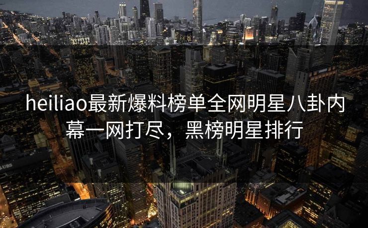 heiliao最新爆料榜单全网明星八卦内幕一网打尽，黑榜明星排行