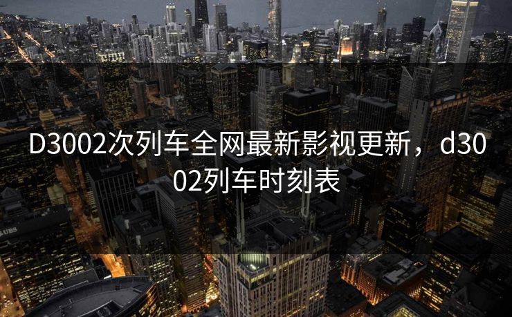 D3002次列车全网最新影视更新，d3002列车时刻表