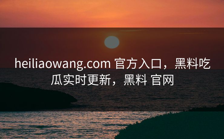 heiliaowang.com 官方入口，黑料吃瓜实时更新，黑料 官网