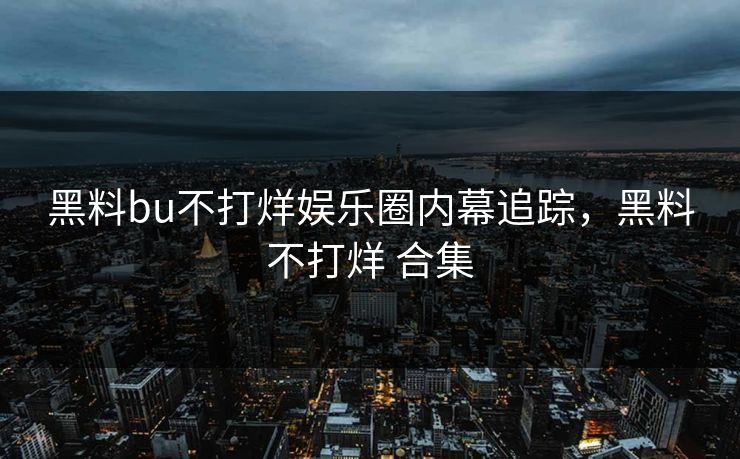 黑料bu不打烊娱乐圈内幕追踪，黑料不打烊 合集