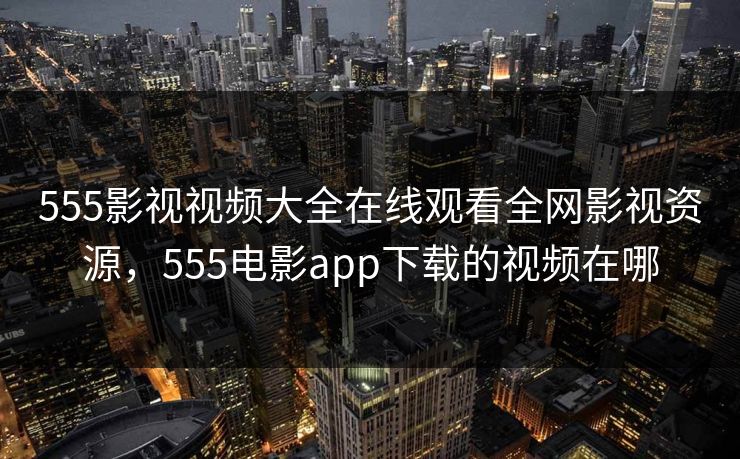 555影视视频大全在线观看全网影视资源,555电影app下载的视频在哪 555影视视频大全在线观看全网影视资源,555电影app下载的视频在哪