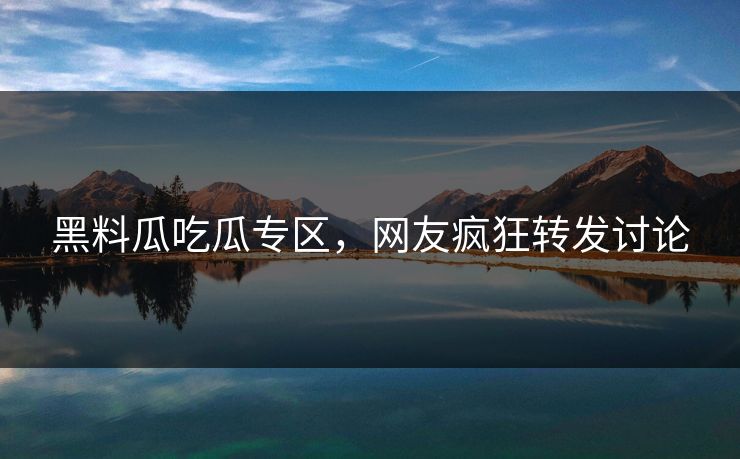 黑料瓜吃瓜专区，网友疯狂转发讨论