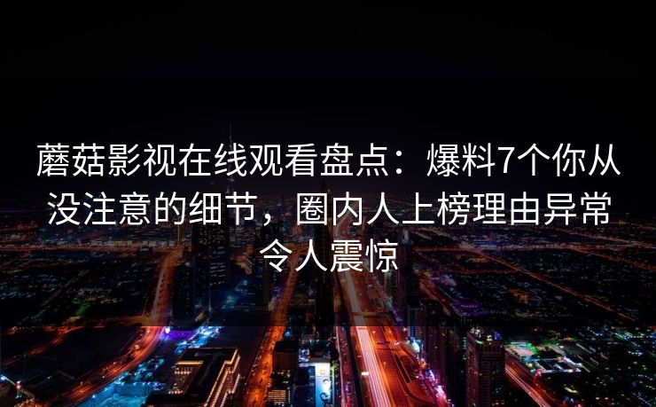 蘑菇影视在线观看盘点：爆料7个你从没注意的细节，圈内人上榜理由异常令人震惊