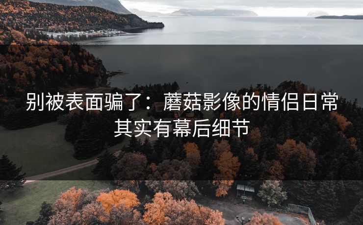 别被表面骗了：蘑菇影像的情侣日常其实有幕后细节
