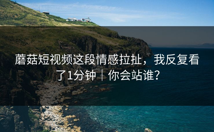 蘑菇短视频这段情感拉扯，我反复看了1分钟｜你会站谁？