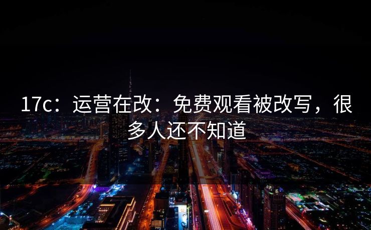 17c:运营在改:免费观看被改写,很多人还不知道 17c:运营在改:免费观看被改写,很多人还不知道