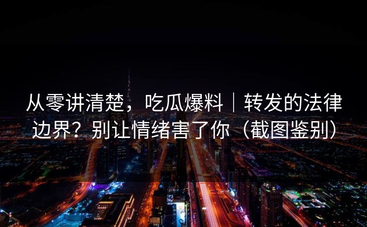从零讲清楚,吃瓜爆料|转发的法律边界?别让情绪害了你(截图鉴别) 从零讲清楚,吃瓜爆料|转发的法律边界?别让情绪害了你(截图鉴别)