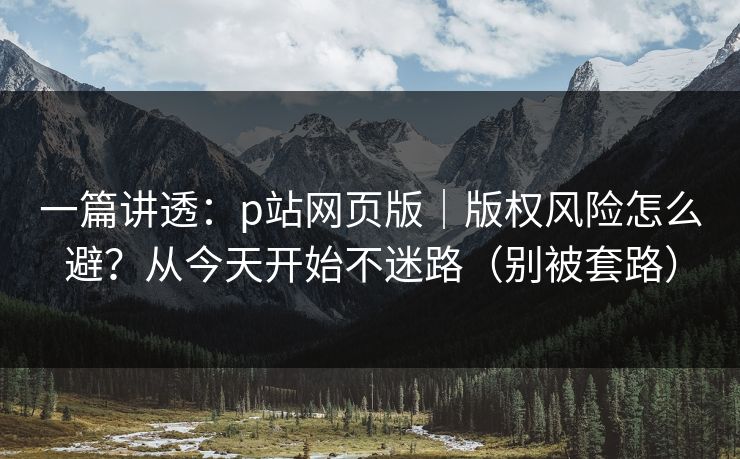 一篇讲透:p站网页版|版权风险怎么避?从今天开始不迷路(别被套路) 一篇讲透:p站网页版|版权风险怎么避?从今天开始不迷路(别被套路)